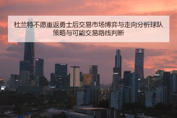 杜兰特不愿重返勇士后交易市场博弈与走向分析球队策略与可能交易路线判断